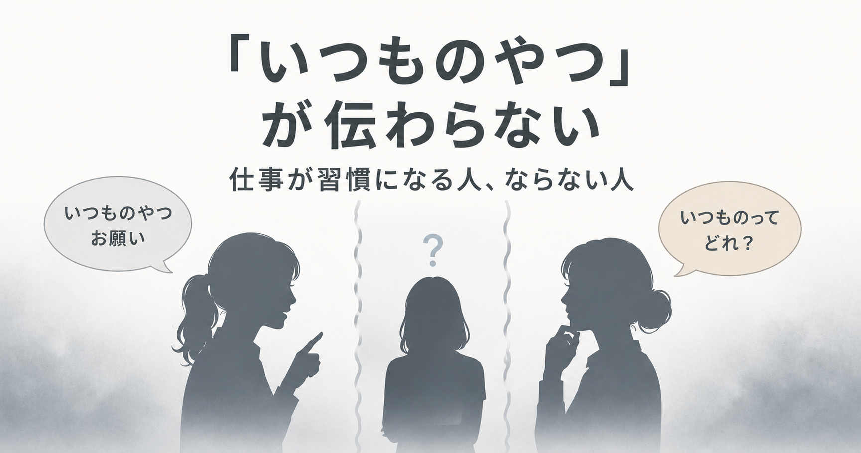 「いつものやつ」が伝わらない 仕事が習慣になる人、ならない人 白から青グレーへと変化する静かなグラデーション背景のアイキャッチ。左の女性シルエットは「いつものやつお願い」と伝えており、右の女性シルエットは「いつものってどれ？」と考え込んでいる。中央には小さな女性シルエットと「？」マーク、両側には波線が配置され、言葉は同じでも認識が共有されていない状態を表現している。仕事の習慣化による認識の差や、暗黙の了解が伝わらないズレをテーマにしたデザイン。